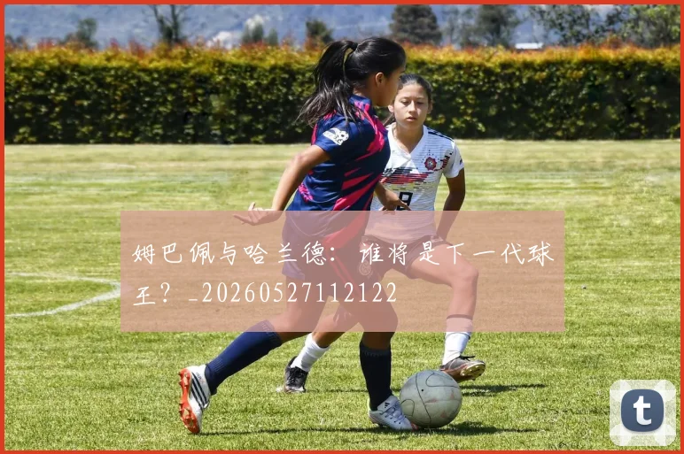 姆巴佩与哈兰德：谁将是下一代球王？_20260527112122
