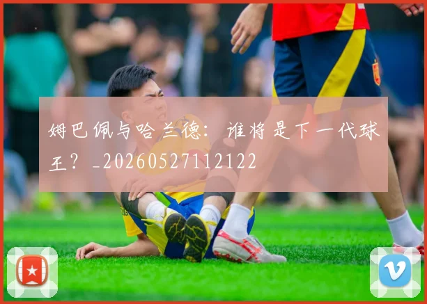 姆巴佩与哈兰德：谁将是下一代球王？_20260527112122