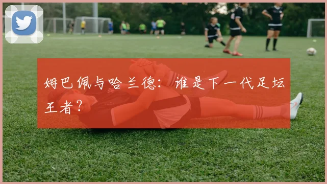 姆巴佩与哈兰德：谁是下一代足坛王者？